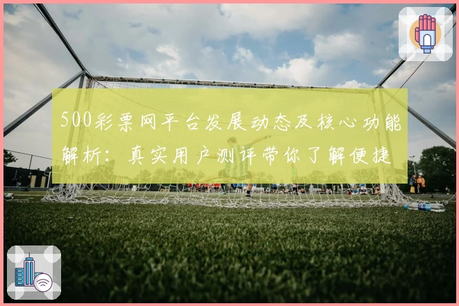 500彩票网平台发展动态及核心功能解析：真实用户测评带你了解便捷使用体验
