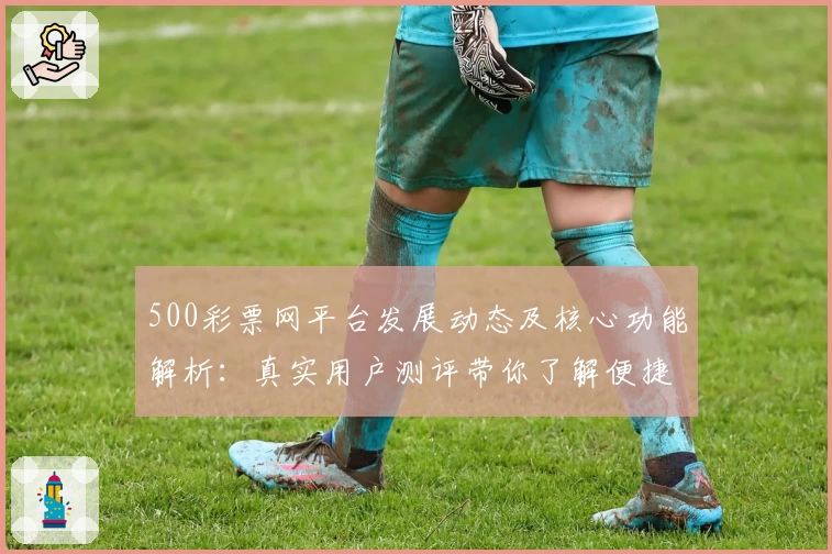 500彩票网平台发展动态及核心功能解析：真实用户测评带你了解便捷使用体验