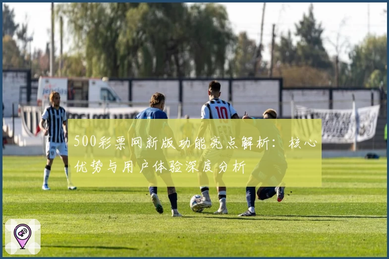 500彩票网新版功能亮点解析：核心优势与用户体验深度分析