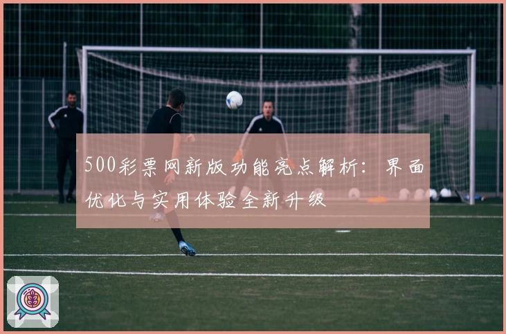 500彩票网新版功能亮点解析：界面优化与实用体验全新升级