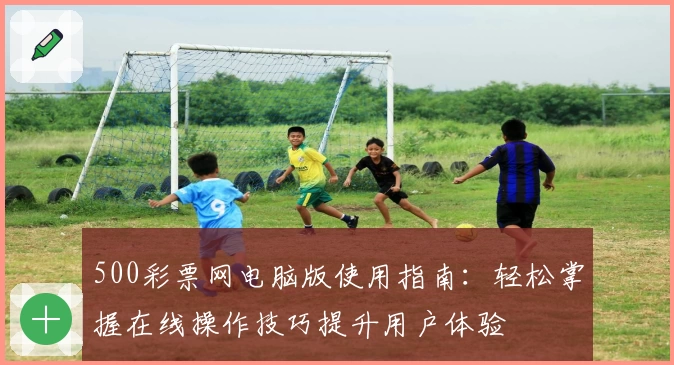 500彩票网电脑版使用指南：轻松掌握在线操作技巧提升用户体验