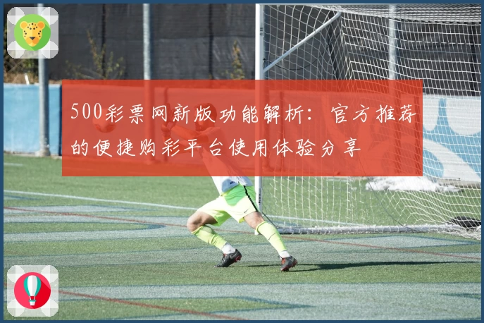 500彩票网新版功能解析：官方推荐的便捷购彩平台使用体验分享