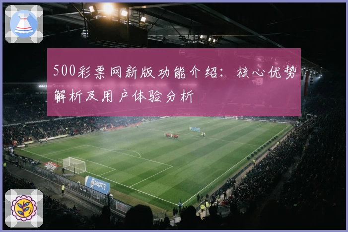 500彩票网新版功能介绍：核心优势解析及用户体验分析