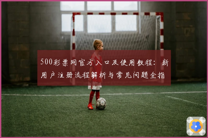 500彩票网官方入口及使用教程：新用户注册流程解析与常见问题全指南